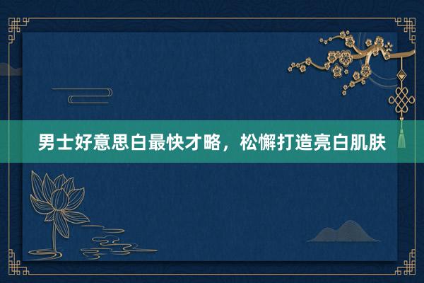 男士好意思白最快才略，松懈打造亮白肌肤